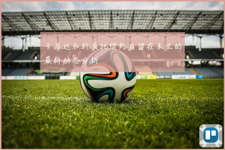 卡马达和科莫托续约后留在米兰的最新动态分析