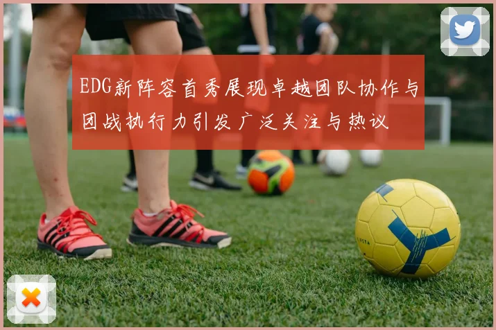 EDG新阵容首秀展现卓越团队协作与团战执行力引发广泛关注与热议