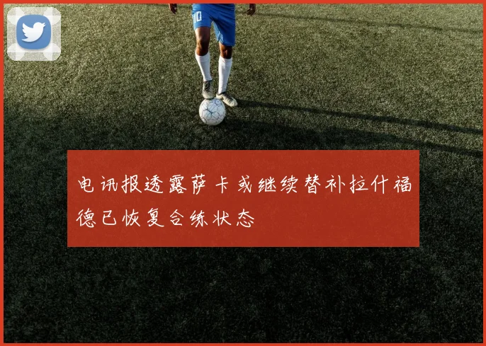 电讯报透露萨卡或继续替补拉什福德已恢复合练状态