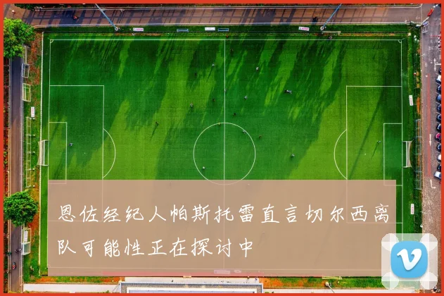 恩佐经纪人帕斯托雷直言切尔西离队可能性正在探讨中