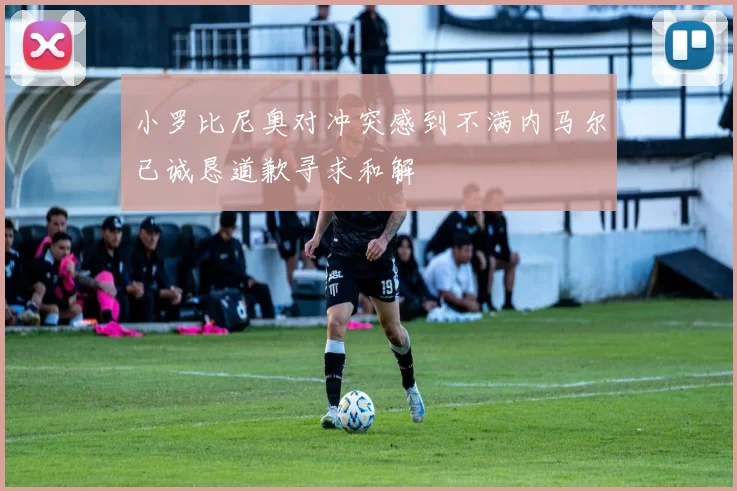 小罗比尼奥对冲突感到不满内马尔已诚恳道歉寻求和解