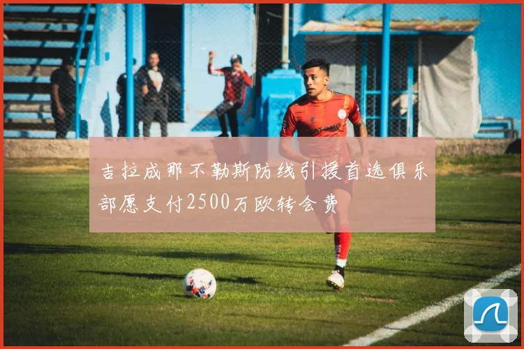吉拉成那不勒斯防线引援首选俱乐部愿支付2500万欧转会费