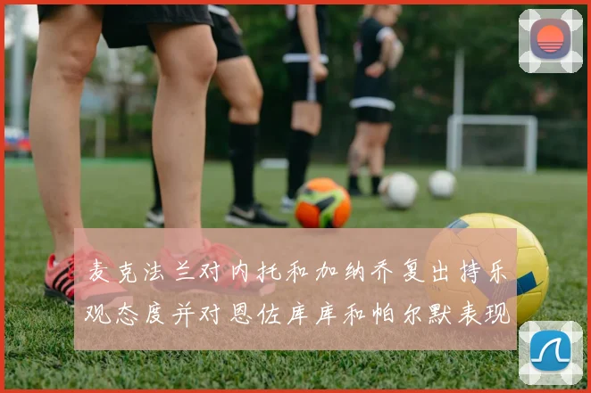 麦克法兰对内托和加纳乔复出持乐观态度并对恩佐库库和帕尔默表现表示满意