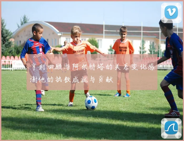 亨利回顾与阿尔特塔的关系变化感谢他的执教成就与贡献