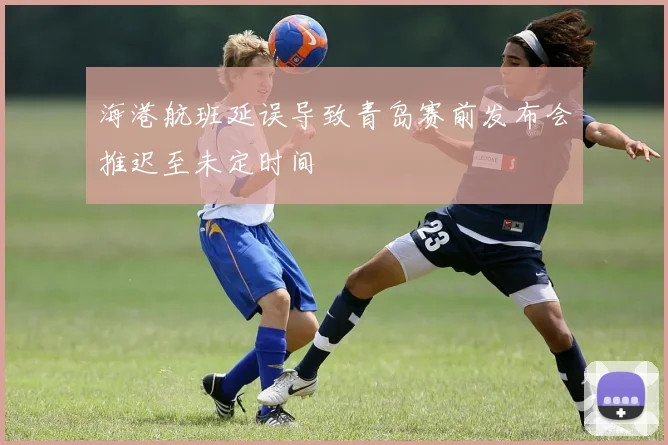 海港航班延误导致青岛赛前发布会推迟至未定时间