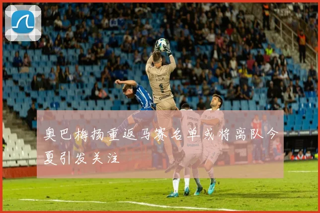 奥巴梅扬重返马赛名单或将离队今夏引发关注