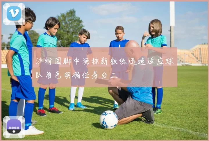 沙特国脚中场称新教练迅速适应球队角色明确任务分工