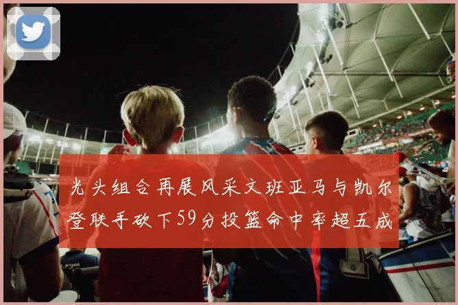 光头组合再展风采文班亚马与凯尔登联手砍下59分投篮命中率超五成