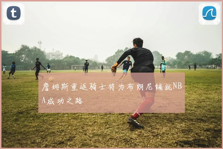 詹姆斯重返骑士将为布朗尼铺就NBA成功之路
