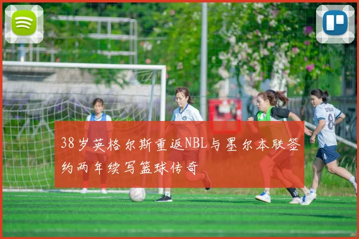 38岁英格尔斯重返NBL与墨尔本联签约两年续写篮球传奇