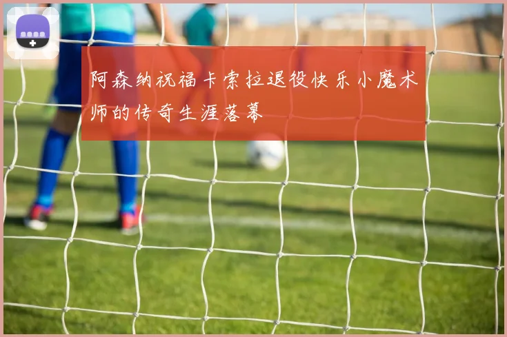 阿森纳祝福卡索拉退役快乐小魔术师的传奇生涯落幕