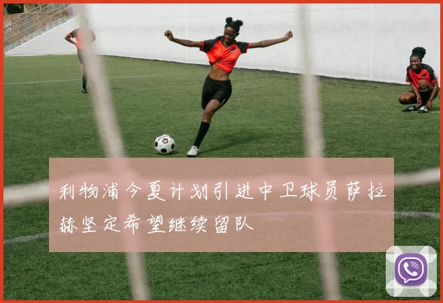 利物浦今夏计划引进中卫球员萨拉赫坚定希望继续留队