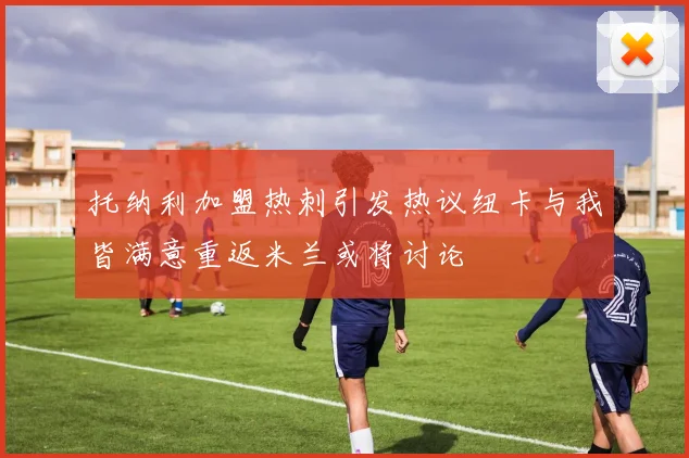 托纳利加盟热刺引发热议纽卡与我皆满意重返米兰或将讨论