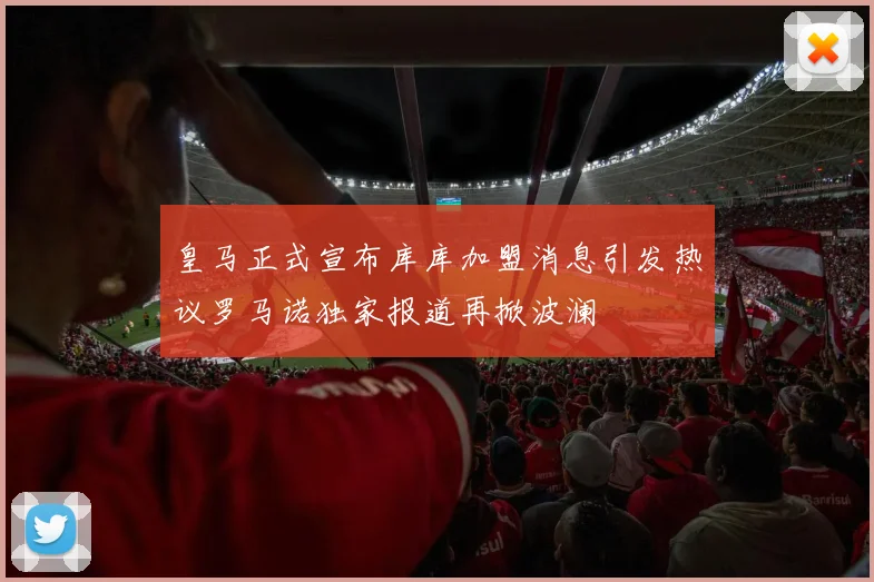 皇马正式宣布库库加盟消息引发热议罗马诺独家报道再掀波澜