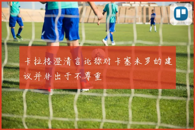 卡拉格澄清言论称对卡塞米罗的建议并非出于不尊重